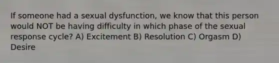 If someone had a sexual dysfunction, we know that this person would NOT be having difficulty in which phase of the sexual response cycle? A) Excitement B) Resolution C) Orgasm D) Desire