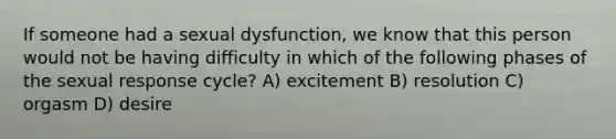 If someone had a sexual dysfunction, we know that this person would not be having difficulty in which of the following phases of the sexual response cycle? A) excitement B) resolution C) orgasm D) desire