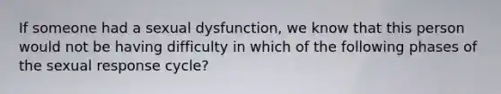 If someone had a sexual dysfunction, we know that this person would not be having difficulty in which of the following phases of the sexual response cycle?