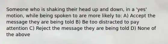 Someone who is shaking their head up and down, in a 'yes' motion, while being spoken to are more likely to: A) Accept the message they are being told B) Be too distracted to pay attention C) Reject the message they are being told D) None of the above