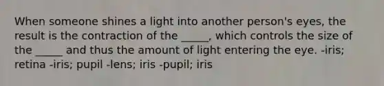 When someone shines a light into another person's eyes, the result is the contraction of the _____, which controls the size of the _____ and thus the amount of light entering the eye. -iris; retina -iris; pupil -lens; iris -pupil; iris