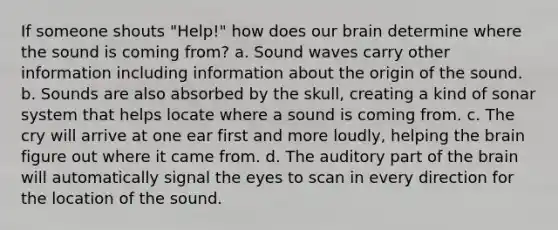 If someone shouts "Help!" how does our brain determine where the sound is coming from? a. Sound waves carry other information including information about the origin of the sound. b. Sounds are also absorbed by the skull, creating a kind of sonar system that helps locate where a sound is coming from. c. The cry will arrive at one ear first and more loudly, helping the brain figure out where it came from. d. The auditory part of the brain will automatically signal the eyes to scan in every direction for the location of the sound.