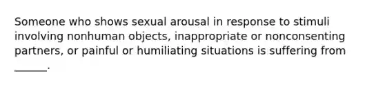 Someone who shows sexual arousal in response to stimuli involving nonhuman objects, inappropriate or nonconsenting partners, or painful or humiliating situations is suffering from ______.