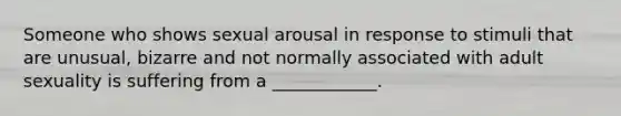 Someone who shows sexual arousal in response to stimuli that are unusual, bizarre and not normally associated with adult sexuality is suffering from a ____________.