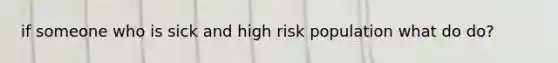 if someone who is sick and high risk population what do do?