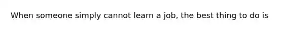 When someone simply cannot learn a job, the best thing to do is