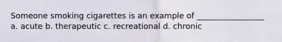 Someone smoking cigarettes is an example of _________________ a. acute b. therapeutic c. recreational d. chronic