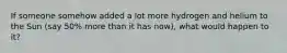 If someone somehow added a lot more hydrogen and helium to the Sun (say 50% more than it has now), what would happen to it?