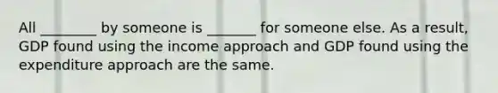 All ________ by someone is _______ for someone else. As a result, GDP found using the income approach and GDP found using the expenditure approach are the same.