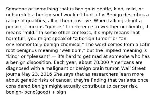 Someone or something that is benign is gentle, kind, mild, or unharmful: a benign soul wouldn't hurt a fly. Benign describes a range of qualities, all of them positive. When talking about a person, it means "gentle." In reference to weather or climate, it means "mild." In some other contexts, it simply means "not harmful"; you might speak of "a benign tumor" or "an environmentally benign chemical." The word comes from a Latin root benignus meaning "well born," but the implied meaning is "kind" or "pleasant" — it's hard to get mad at someone who has a benign disposition. Each year, about 78,000 Americans are diagnosed with a malignant or benign brain tumor. Wall Street JournalMay 23, 2016 She says that as researchers learn more about genetic risks of cancer, they're finding that variants once considered benign might actually contribute to cancer risk. benign- bene(good) + sign