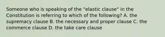 Someone who is speaking of the "elastic clause" in the Constitution is referring to which of the following? A. the supremacy clause B. the necessary and proper clause C. the commerce clause D. the take care clause