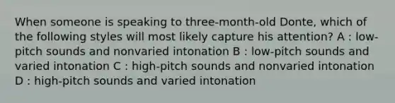 When someone is speaking to three-month-old Donte, which of the following styles will most likely capture his attention? A : low-pitch sounds and nonvaried intonation B : low-pitch sounds and varied intonation C : high-pitch sounds and nonvaried intonation D : high-pitch sounds and varied intonation