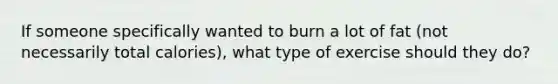 If someone specifically wanted to burn a lot of fat (not necessarily total calories), what type of exercise should they do?