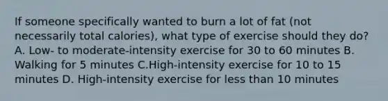 If someone specifically wanted to burn a lot of fat (not necessarily total calories), what type of exercise should they do? A. Low- to moderate-intensity exercise for 30 to 60 minutes B. Walking for 5 minutes C.High-intensity exercise for 10 to 15 minutes D. High-intensity exercise for <a href='https://www.questionai.com/knowledge/k7BtlYpAMX-less-than' class='anchor-knowledge'>less than</a> 10 minutes