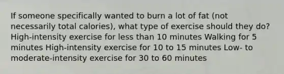 If someone specifically wanted to burn a lot of fat (not necessarily total calories), what type of exercise should they do? High-intensity exercise for less than 10 minutes Walking for 5 minutes High-intensity exercise for 10 to 15 minutes Low- to moderate-intensity exercise for 30 to 60 minutes