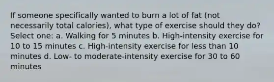 If someone specifically wanted to burn a lot of fat (not necessarily total calories), what type of exercise should they do? Select one: a. Walking for 5 minutes b. High-intensity exercise for 10 to 15 minutes c. High-intensity exercise for less than 10 minutes d. Low- to moderate-intensity exercise for 30 to 60 minutes