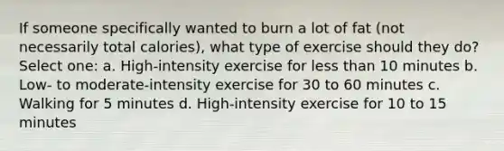 If someone specifically wanted to burn a lot of fat (not necessarily total calories), what type of exercise should they do? Select one: a. High-intensity exercise for less than 10 minutes b. Low- to moderate-intensity exercise for 30 to 60 minutes c. Walking for 5 minutes d. High-intensity exercise for 10 to 15 minutes