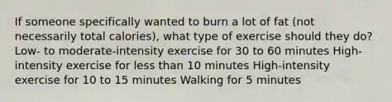 If someone specifically wanted to burn a lot of fat (not necessarily total calories), what type of exercise should they do? Low- to moderate-intensity exercise for 30 to 60 minutes High-intensity exercise for less than 10 minutes High-intensity exercise for 10 to 15 minutes Walking for 5 minutes