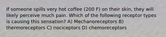 If someone spills very hot coffee (200 F) on their skin, they will likely perceive much pain. Which of the following receptor types is causing this sensation? A) Mechanoreceptors B) thermoreceptors C) nociceptors D) chemoreceptors