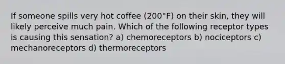 If someone spills very hot coffee (200°F) on their skin, they will likely perceive much pain. Which of the following receptor types is causing this sensation? a) chemoreceptors b) nociceptors c) mechanoreceptors d) thermoreceptors