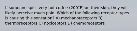 If someone spills very hot coffee (200°F) on their skin, they will likely perceive much pain. Which of the following receptor types is causing this sensation? A) mechanoreceptors B) thermoreceptors C) nociceptors D) chemoreceptors