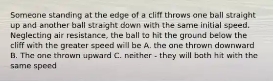 Someone standing at the edge of a cliff throws one ball straight up and another ball straight down with the same initial speed. Neglecting air resistance, the ball to hit the ground below the cliff with the greater speed will be A. the one thrown downward B. The one thrown upward C. neither - they will both hit with the same speed