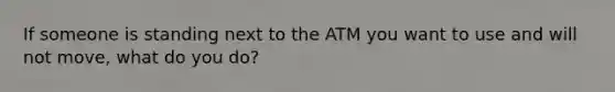 If someone is standing next to the ATM you want to use and will not move, what do you do?