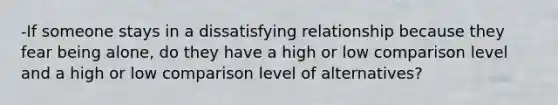 -If someone stays in a dissatisfying relationship because they fear being alone, do they have a high or low comparison level and a high or low comparison level of alternatives?