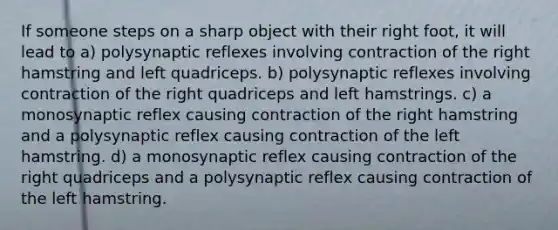 If someone steps on a sharp object with their right foot, it will lead to a) polysynaptic reflexes involving contraction of the right hamstring and left quadriceps. b) polysynaptic reflexes involving contraction of the right quadriceps and left hamstrings. c) a monosynaptic reflex causing contraction of the right hamstring and a polysynaptic reflex causing contraction of the left hamstring. d) a monosynaptic reflex causing contraction of the right quadriceps and a polysynaptic reflex causing contraction of the left hamstring.