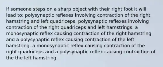 If someone steps on a sharp object with their right foot it will lead to: polysynaptic reflexes involving contraction of the right hamstring and left quadriceps. polysynaptic reflexes involving contraction of the right quadriceps and left hamstrings. a monosynaptic reflex causing contraction of the right hamstring and a polysynaptic reflex causing contraction of the left hamstring. a monosynaptic reflex causing contraction of the right quadriceps and a polysynaptic reflex causing contraction of the the left hamstring.