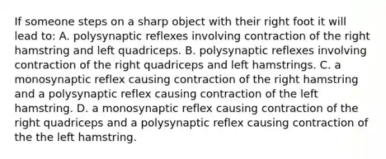 If someone steps on a sharp object with their right foot it will lead to: A. polysynaptic reflexes involving contraction of the right hamstring and left quadriceps. B. polysynaptic reflexes involving contraction of the right quadriceps and left hamstrings. C. a monosynaptic reflex causing contraction of the right hamstring and a polysynaptic reflex causing contraction of the left hamstring. D. a monosynaptic reflex causing contraction of the right quadriceps and a polysynaptic reflex causing contraction of the the left hamstring.