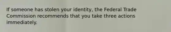 If someone has stolen your identity, the Federal Trade Commission recommends that you take three actions immediately.