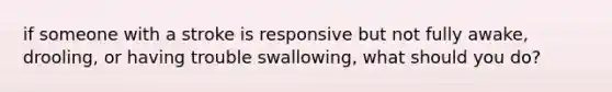 if someone with a stroke is responsive but not fully awake, drooling, or having trouble swallowing, what should you do?