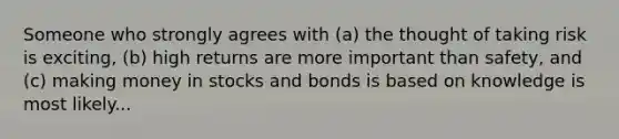 Someone who strongly agrees with (a) the thought of taking risk is exciting, (b) high returns are more important than safety, and (c) making money in stocks and bonds is based on knowledge is most likely...