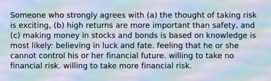 Someone who strongly agrees with (a) the thought of taking risk is exciting, (b) high returns are more important than safety, and (c) making money in stocks and bonds is based on knowledge is most likely: believing in luck and fate. feeling that he or she cannot control his or her financial future. willing to take no financial risk. willing to take more financial risk.
