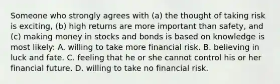 Someone who strongly agrees with (a) the thought of taking risk is exciting, (b) high returns are more important than safety, and (c) making money in stocks and bonds is based on knowledge is most likely: A. willing to take more financial risk. B. believing in luck and fate. C. feeling that he or she cannot control his or her financial future. D. willing to take no financial risk.