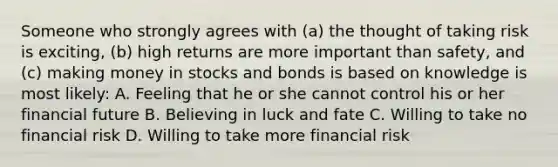 Someone who strongly agrees with (a) the thought of taking risk is exciting, (b) high returns are more important than safety, and (c) making money in stocks and bonds is based on knowledge is most likely: A. Feeling that he or she cannot control his or her financial future B. Believing in luck and fate C. Willing to take no financial risk D. Willing to take more financial risk