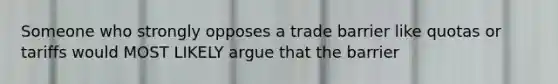 Someone who strongly opposes a trade barrier like quotas or tariffs would MOST LIKELY argue that the barrier