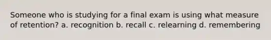 Someone who is studying for a final exam is using what measure of retention? a. recognition b. recall c. relearning d. remembering