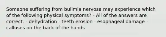 Someone suffering from bulimia nervosa may experience which of the following physical symptoms? - All of the answers are correct. - dehydration - teeth erosion - esophageal damage - calluses on the back of the hands