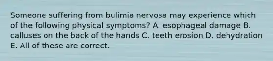 Someone suffering from bulimia nervosa may experience which of the following physical symptoms? A. esophageal damage B. calluses on the back of the hands C. teeth erosion D. dehydration E. All of these are correct.