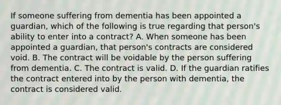 If someone suffering from dementia has been appointed a guardian, which of the following is true regarding that person's ability to enter into a contract? A. When someone has been appointed a guardian, that person's contracts are considered void. B. The contract will be voidable by the person suffering from dementia. C. The contract is valid. D. If the guardian ratifies the contract entered into by the person with dementia, the contract is considered valid.