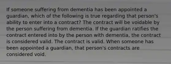 If someone suffering from dementia has been appointed a guardian, which of the following is true regarding that person's ability to enter into a contract? The contract will be voidable by the person suffering from dementia. If the guardian ratifies the contract entered into by the person with dementia, the contract is considered valid. The contract is valid. When someone has been appointed a guardian, that person's contracts are considered void.