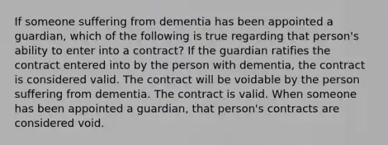 If someone suffering from dementia has been appointed a guardian, which of the following is true regarding that person's ability to enter into a contract? If the guardian ratifies the contract entered into by the person with dementia, the contract is considered valid. The contract will be voidable by the person suffering from dementia. The contract is valid. When someone has been appointed a guardian, that person's contracts are considered void.