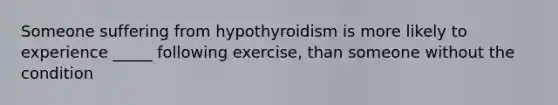 Someone suffering from hypothyroidism is more likely to experience _____ following exercise, than someone without the condition