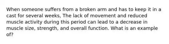 When someone suffers from a broken arm and has to keep it in a cast for several weeks, The lack of movement and reduced muscle activity during this period can lead to a decrease in muscle size, strength, and overall function. What is an example of?