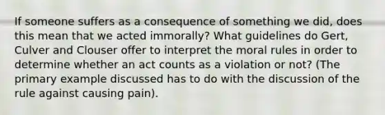 If someone suffers as a consequence of something we did, does this mean that we acted immorally? What guidelines do Gert, Culver and Clouser offer to interpret the moral rules in order to determine whether an act counts as a violation or not? (The primary example discussed has to do with the discussion of the rule against causing pain).