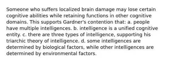 Someone who suffers localized brain damage may lose certain cognitive abilities while retaining functions in other cognitive domains. This supports Gardner's contention that: a. people have multiple intelligences. b. intelligence is a unified cognitive entity. c. there are three types of intelligence, supporting his triarchic theory of intelligence. d. some intelligences are determined by biological factors, while other intelligences are determined by environmental factors.