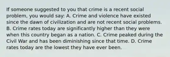 If someone suggested to you that crime is a recent social problem, you would say: A. Crime and violence have existed since the dawn of civilization and are not recent social problems. B. Crime rates today are significantly higher than they were when this country began as a nation. C. Crime peaked during the Civil War and has been diminishing since that time. D. Crime rates today are the lowest they have ever been.