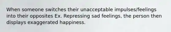 When someone switches their unacceptable impulses/feelings into their opposites Ex. Repressing sad feelings, the person then displays exaggerated happiness.